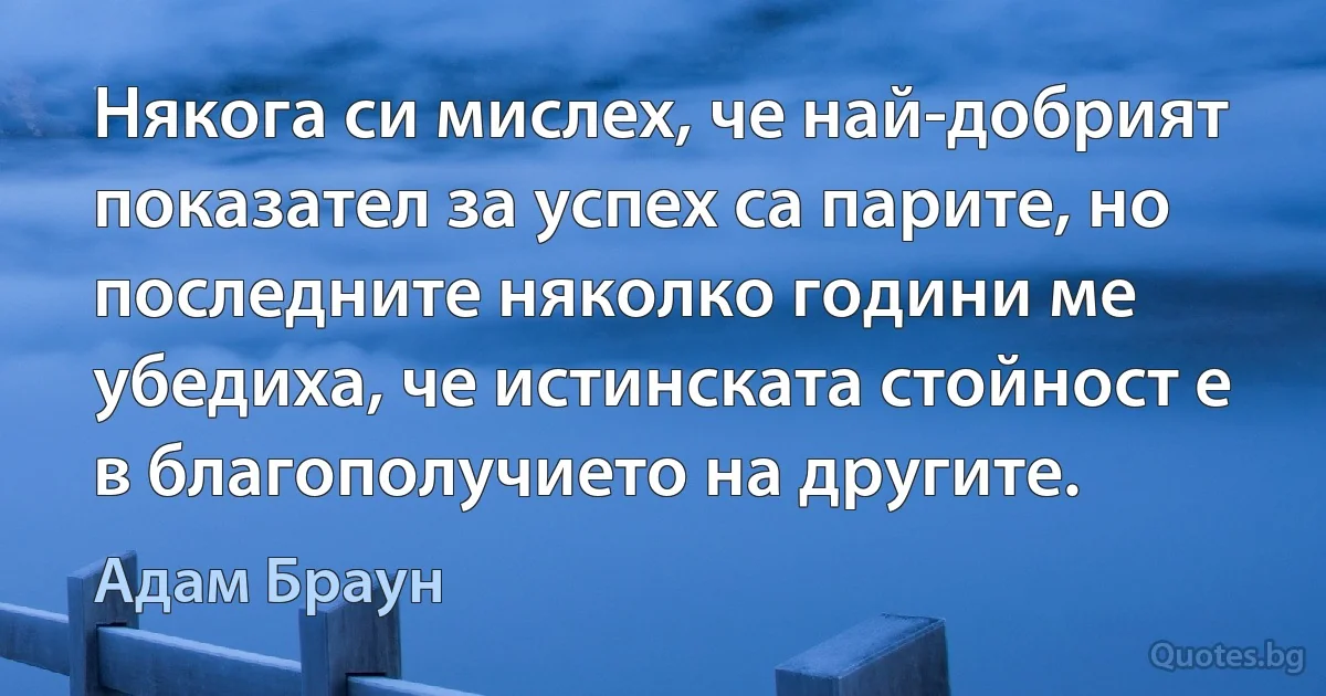 Някога си мислех, че най-добрият показател за успех са парите, но последните няколко години ме убедиха, че истинската стойност е в благополучието на другите. (Адам Браун)