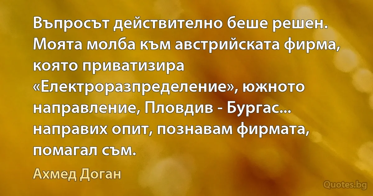 Въпросът действително беше решен. Моята молба към австрийската фирма, която приватизира «Електроразпределение», южното направление, Пловдив - Бургас... направих опит, познавам фирмата, помагал съм. (Ахмед Доган)