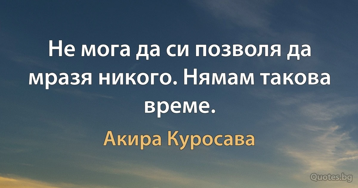 Не мога да си позволя да мразя никого. Нямам такова време. (Акира Куросава)