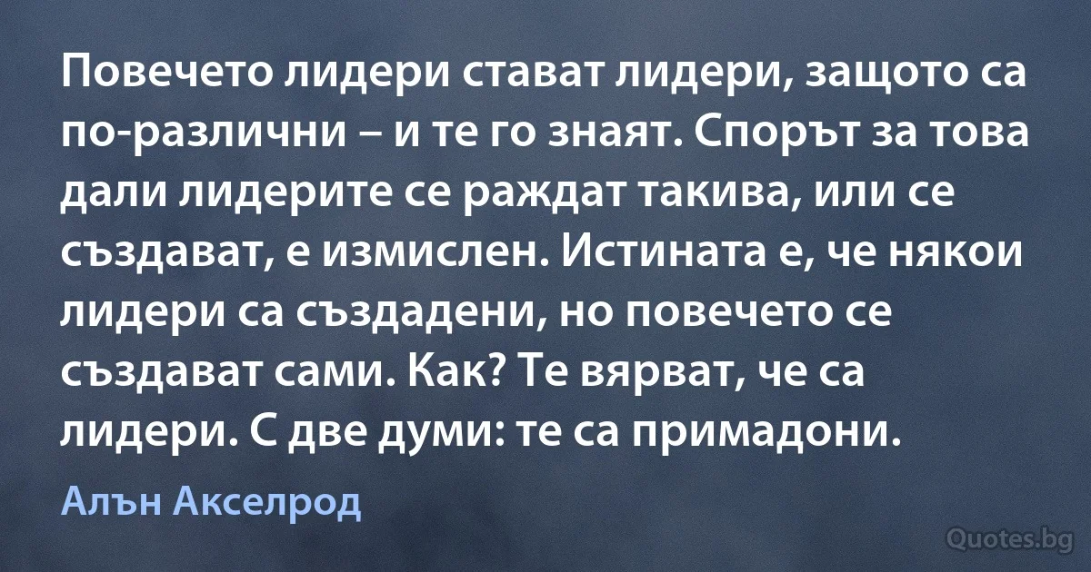 Повечето лидери стават лидери, защото са по-различни – и те го знаят. Спорът за това дали лидерите се раждат такива, или се създават, е измислен. Истината е, че някои лидери са създадени, но повечето се създават сами. Как? Те вярват, че са лидери. С две думи: те са примадони. (Алън Акселрод)