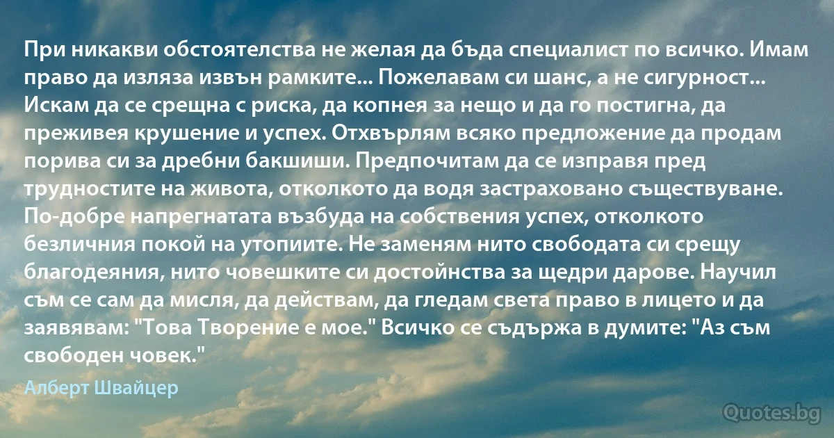 При никакви обстоятелства не желая да бъда специалист по всичко. Имам право да изляза извън рамките... Пожелавам си шанс, а не сигурност... Искам да се срещна с риска, да копнея за нещо и да го постигна, да преживея крушение и успех. Отхвърлям всяко предложение да продам порива си за дребни бакшиши. Предпочитам да се изправя пред трудностите на живота, отколкото да водя застраховано съществуване. По-добре напрегнатата възбуда на собствения успех, отколкото безличния покой на утопиите. Не заменям нито свободата си срещу благодеяния, нито човешките си достойнства за щедри дарове. Научил съм се сам да мисля, да действам, да гледам света право в лицето и да заявявам: "Това Творение е мое." Всичко се съдържа в думите: "Аз съм свободен човек." (Алберт Швайцер)