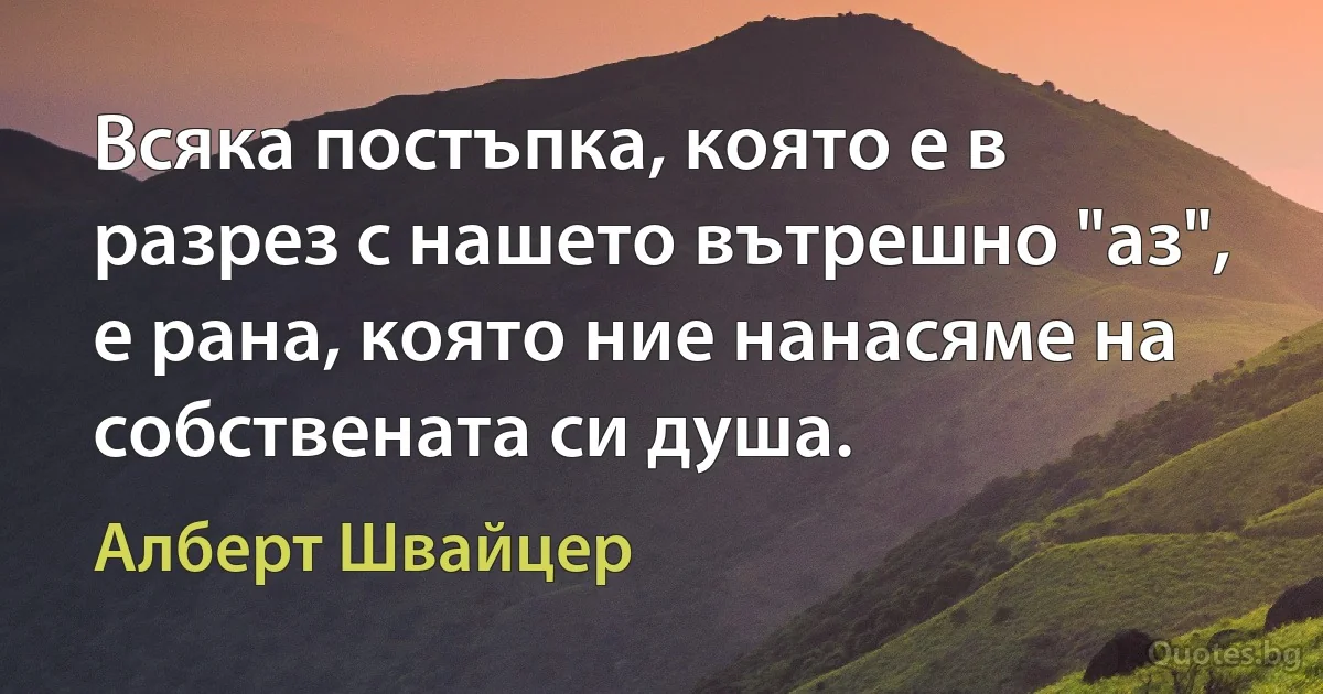 Всяка постъпка, която е в разрез с нашето вътрешно "аз", е рана, която ние нанасяме на собствената си душа. (Алберт Швайцер)