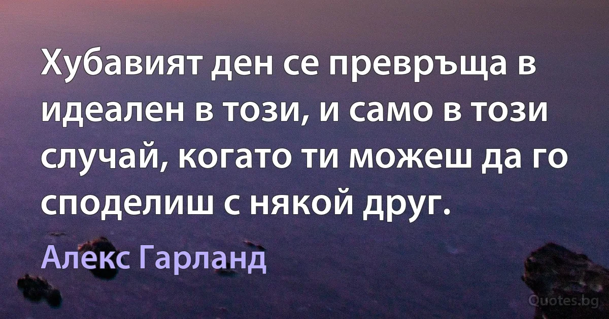 Хубавият ден се превръща в идеален в този, и само в този случай, когато ти можеш да го споделиш с някой друг. (Алекс Гарланд)