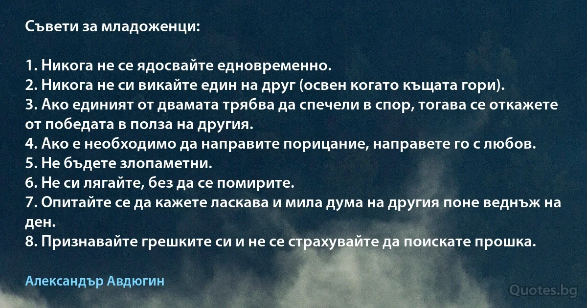 Съвети за младоженци:

1. Никога не се ядосвайте едновременно.
2. Никога не си викайте един на друг (освен когато къщата гори).
3. Ако единият от двамата трябва да спечели в спор, тогава се откажете от победата в полза на другия.
4. Ако е необходимо да направите порицание, направете го с любов.
5. Не бъдете злопаметни.
6. Не си лягайте, без да се помирите.
7. Опитайте се да кажете ласкава и мила дума на другия поне веднъж на ден.
8. Признавайте грешките си и не се страхувайте да поискате прошка. (Александър Авдюгин)