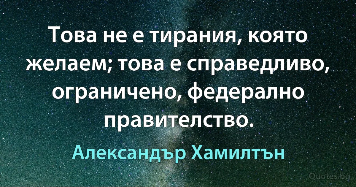 Това не е тирания, която желаем; това е справедливо, ограничено, федерално правителство. (Александър Хамилтън)