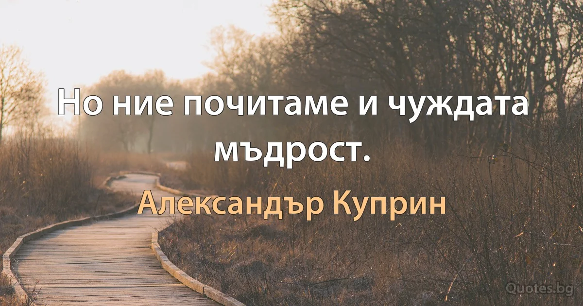 Но ние почитаме и чуждата мъдрост. (Александър Куприн)