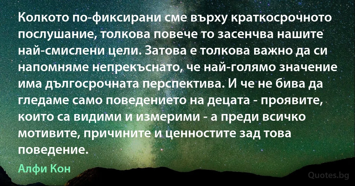 Колкото по-фиксирани сме върху краткосрочното послушание, толкова повече то засенчва нашите най-смислени цели. Затова е толкова важно да си напомняме непрекъснато, че най-голямо значение има дългосрочната перспектива. И че не бива да гледаме само поведението на децата - проявите, които са видими и измерими - а преди всичко мотивите, причините и ценностите зад това поведение. (Алфи Кон)