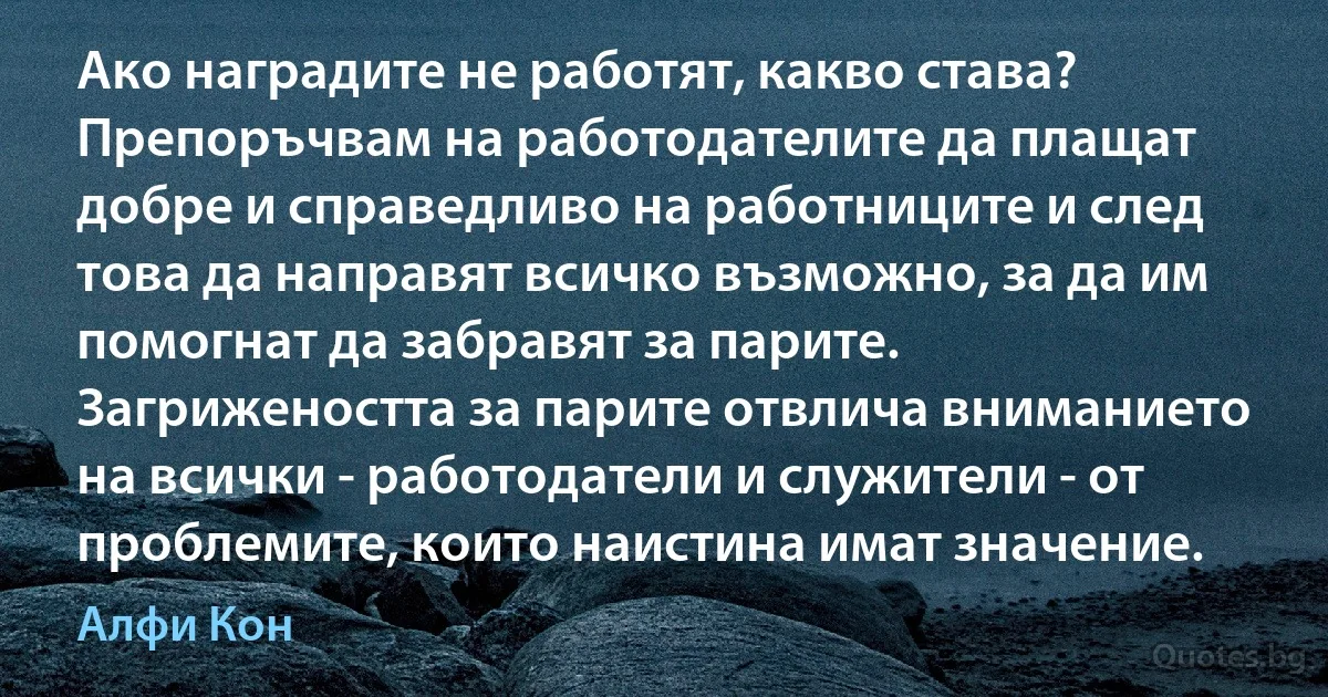 Ако наградите не работят, какво става? Препоръчвам на работодателите да плащат добре и справедливо на работниците и след това да направят всичко възможно, за да им помогнат да забравят за парите. Загрижеността за парите отвлича вниманието на всички - работодатели и служители - от проблемите, които наистина имат значение. (Алфи Кон)