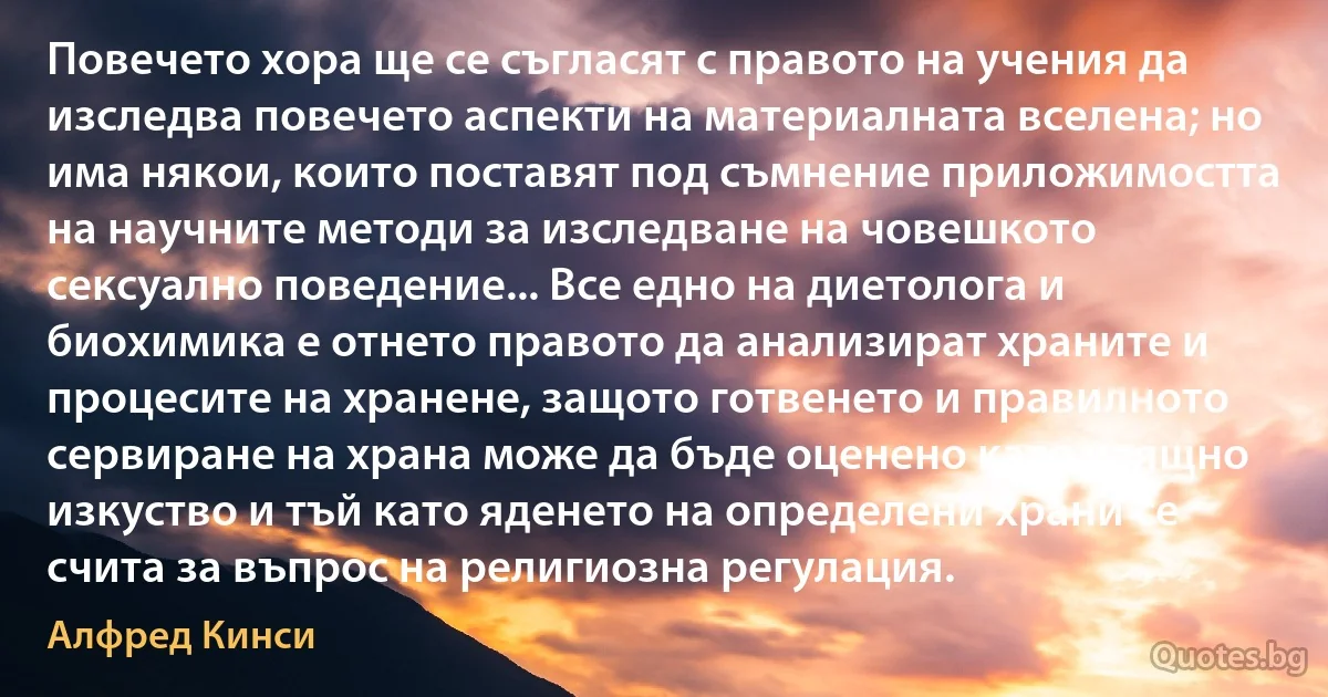 Повечето хора ще се съгласят с правото на учения да изследва повечето аспекти на материалната вселена; но има някои, които поставят под съмнение приложимостта на научните методи за изследване на човешкото сексуално поведение... Все едно на диетолога и биохимика е отнето правото да анализират храните и процесите на хранене, защото готвенето и правилното сервиране на храна може да бъде оценено като изящно изкуство и тъй като яденето на определени храни се счита за въпрос на религиозна регулация. (Алфред Кинси)