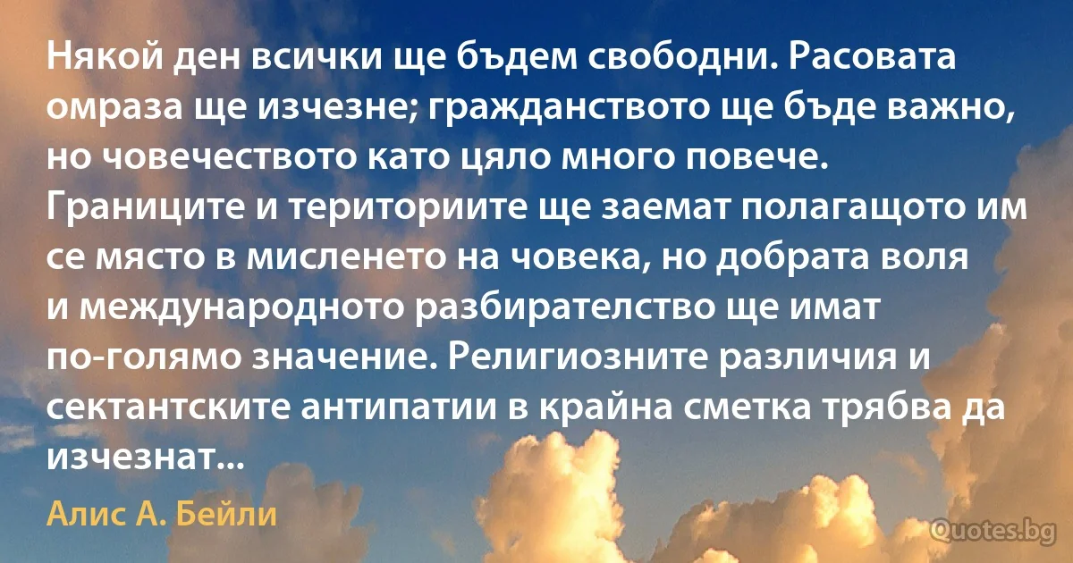 Някой ден всички ще бъдем свободни. Расовата омраза ще изчезне; гражданството ще бъде важно, но човечеството като цяло много повече. Границите и териториите ще заемат полагащото им се място в мисленето на човека, но добрата воля и международното разбирателство ще имат по-голямо значение. Религиозните различия и сектантските антипатии в крайна сметка трябва да изчезнат... (Алис А. Бейли)