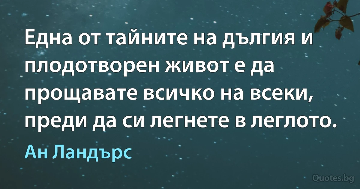 Една от тайните на дългия и плодотворен живот е да прощавате всичко на всеки, преди да си легнете в леглото. (Ан Ландърс)