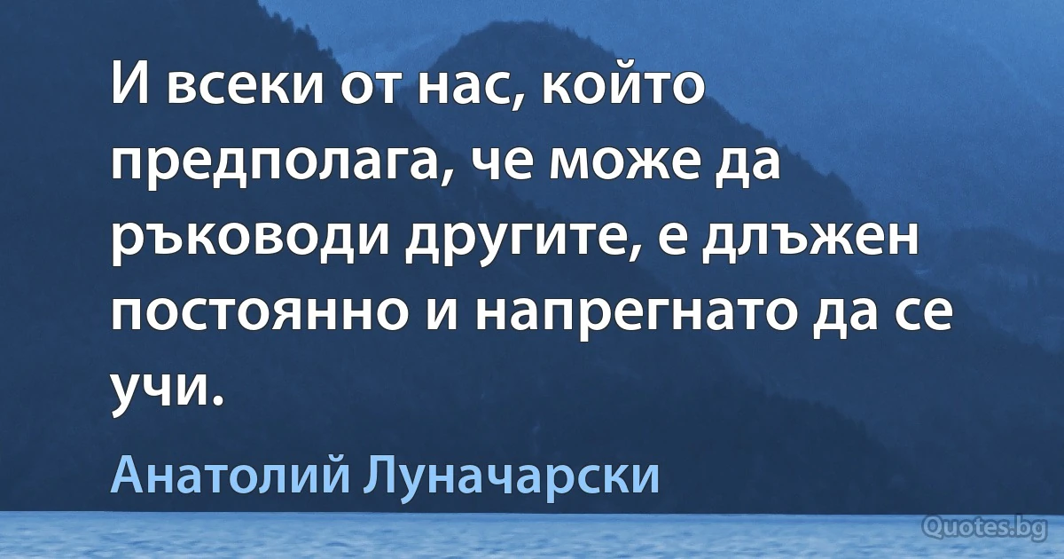 И всеки от нас, който предполага, че може да ръководи другите, е длъжен постоянно и напрегнато да се учи. (Анатолий Луначарски)