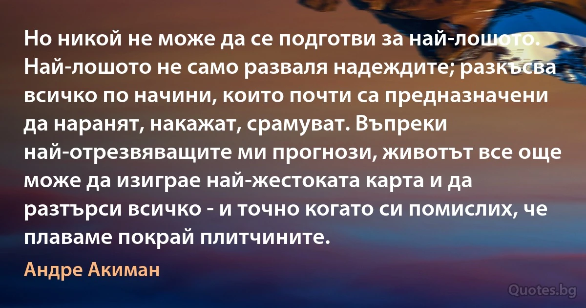 Но никой не може да се подготви за най-лошото. Най-лошото не само разваля надеждите; разкъсва всичко по начини, които почти са предназначени да наранят, накажат, срамуват. Въпреки най-отрезвяващите ми прогнози, животът все още може да изиграе най-жестоката карта и да разтърси всичко - и точно когато си помислих, че плаваме покрай плитчините. (Андре Акиман)