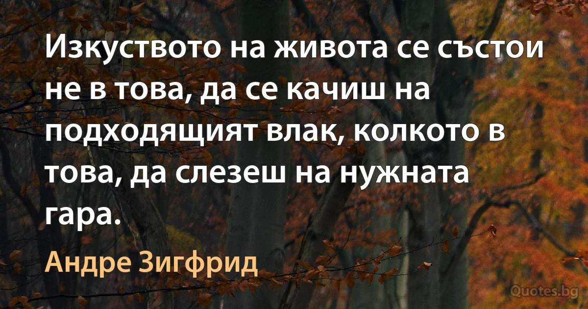 Изкуството на живота се състои не в това, да се качиш на подходящият влак, колкото в това, да слезеш на нужната гара. (Андре Зигфрид)