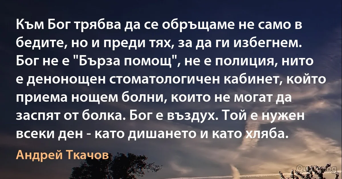 Към Бог трябва да се обръщаме не само в бедите, но и преди тях, за да ги избегнем. Бог не е "Бърза помощ", не е полиция, нито е денонощен стоматологичен кабинет, който приема нощем болни, които не могат да заспят от болка. Бог е въздух. Той е нужен всеки ден - като дишането и като хляба. (Андрей Ткачов)