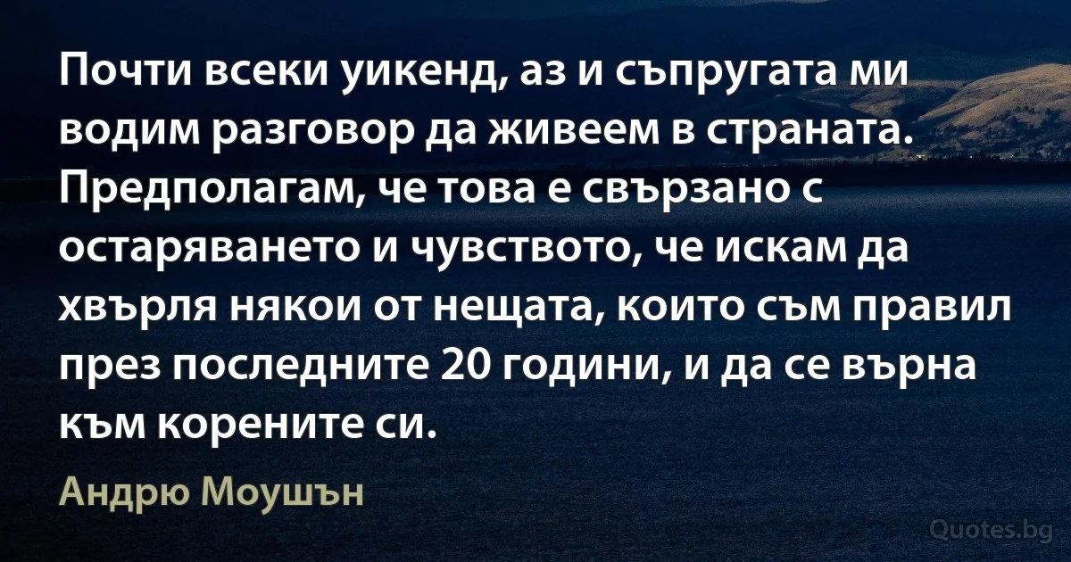 Почти всеки уикенд, аз и съпругата ми водим разговор да живеем в страната. Предполагам, че това е свързано с остаряването и чувството, че искам да хвърля някои от нещата, които съм правил през последните 20 години, и да се върна към корените си. (Андрю Моушън)