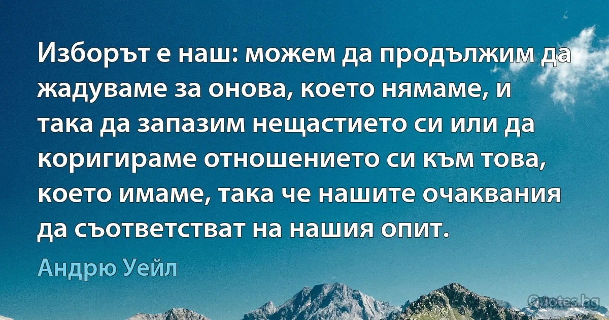 Изборът е наш: можем да продължим да жадуваме за онова, което нямаме, и така да запазим нещастието си или да коригираме отношението си към това, което имаме, така че нашите очаквания да съответстват на нашия опит. (Андрю Уейл)