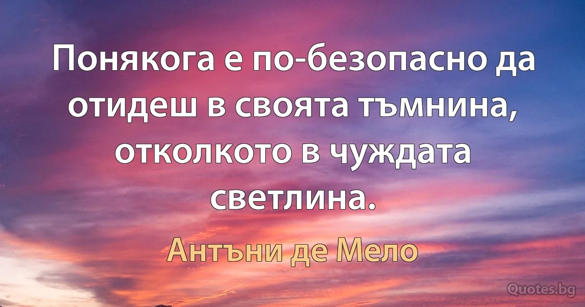 Понякога е по-безопасно да отидеш в своята тъмнина, отколкото в чуждата светлина. (Антъни де Мело)