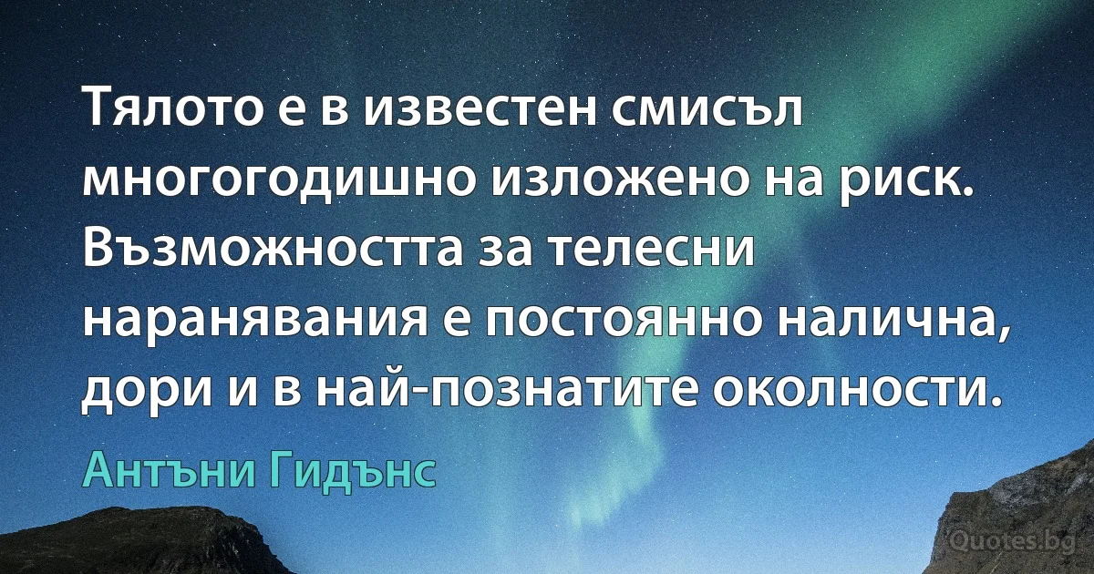 Тялото е в известен смисъл многогодишно изложено на риск. Възможността за телесни наранявания е постоянно налична, дори и в най-познатите околности. (Антъни Гидънс)