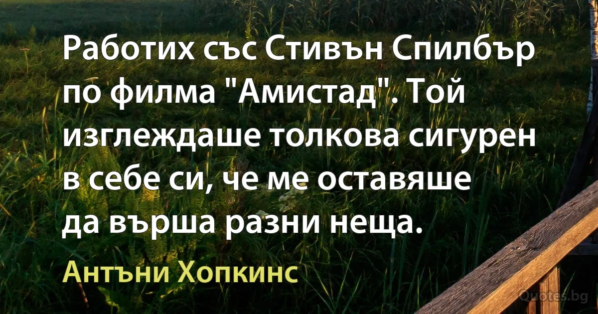 Работих със Стивън Спилбър по филма "Амистад". Той изглеждаше толкова сигурен в себе си, че ме оставяше да върша разни неща. (Антъни Хопкинс)