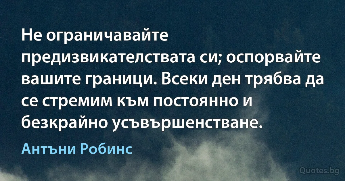 Не ограничавайте предизвикателствата си; оспорвайте вашите граници. Всеки ден трябва да се стремим към постоянно и безкрайно усъвършенстване. (Антъни Робинс)