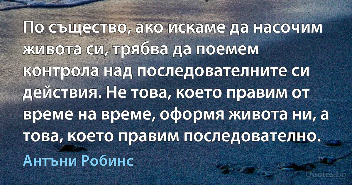 По същество, ако искаме да насочим живота си, трябва да поемем контрола над последователните си действия. Не това, което правим от време на време, оформя живота ни, а това, което правим последователно. (Антъни Робинс)