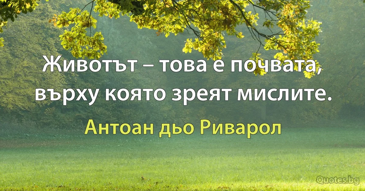 Животът – това е почвата, върху която зреят мислите. (Антоан дьо Риварол)