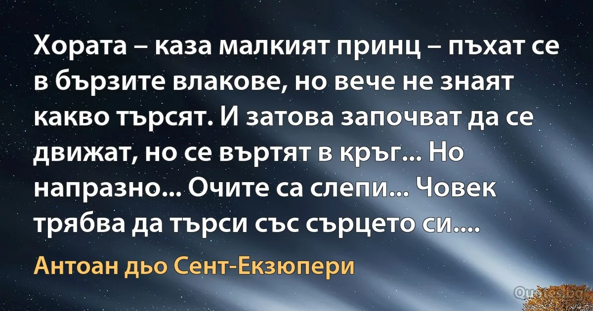 Хората – каза малкият принц – пъхат се в бързите влакове, но вече не знаят какво търсят. И затова започват да се движат, но се въртят в кръг... Но напразно... Очите са слепи... Човек трябва да търси със сърцето си.... (Антоан дьо Сент-Екзюпери)