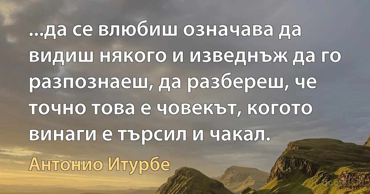 ...да се влюбиш означава да видиш някого и изведнъж да го разпознаеш, да разбереш, че точно това е човекът, когото винаги е търсил и чакал. (Антонио Итурбе)