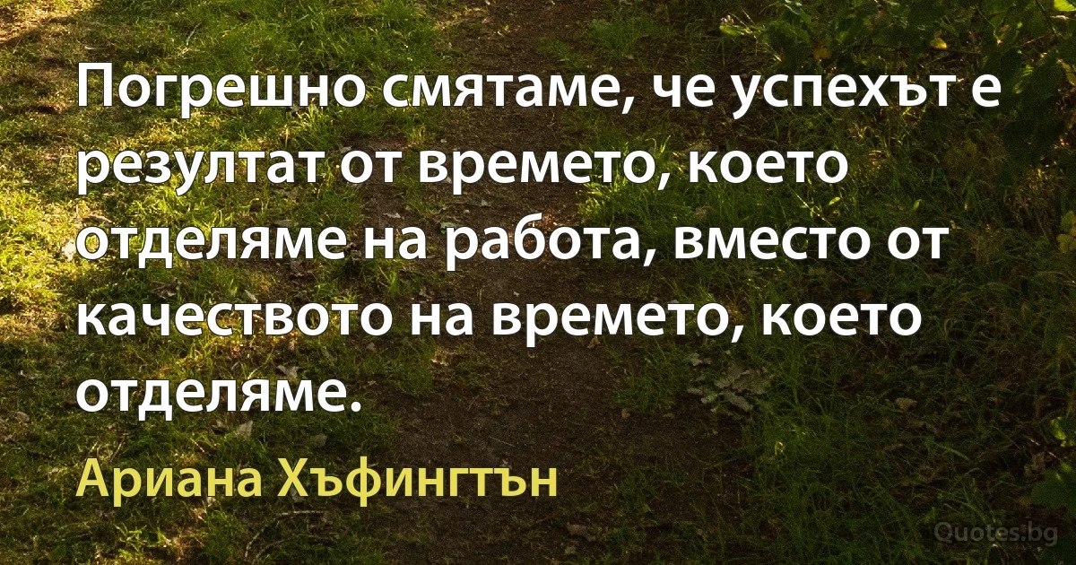 Погрешно смятаме, че успехът е резултат от времето, което отделяме на работа, вместо от качеството на времето, което отделяме. (Ариана Хъфингтън)