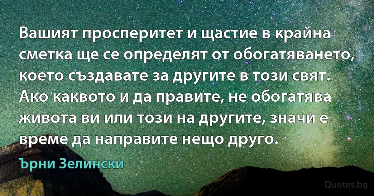 Вашият просперитет и щастие в крайна сметка ще се определят от обогатяването, което създавате за другите в този свят. Ако каквото и да правите, не обогатява живота ви или този на другите, значи е време да направите нещо друго. (Ърни Зелински)