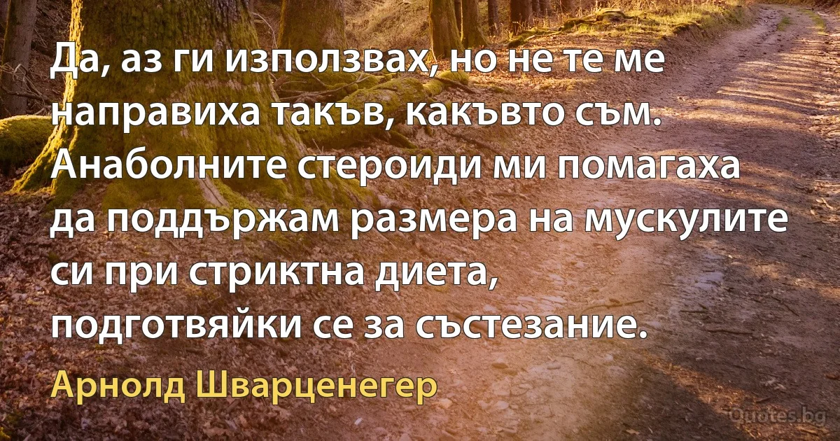 Да, аз ги използвах, но не те ме направиха такъв, какъвто съм. Анаболните стероиди ми помагаха да поддържам размера на мускулите си при стриктна диета, подготвяйки се за състезание. (Арнолд Шварценегер)