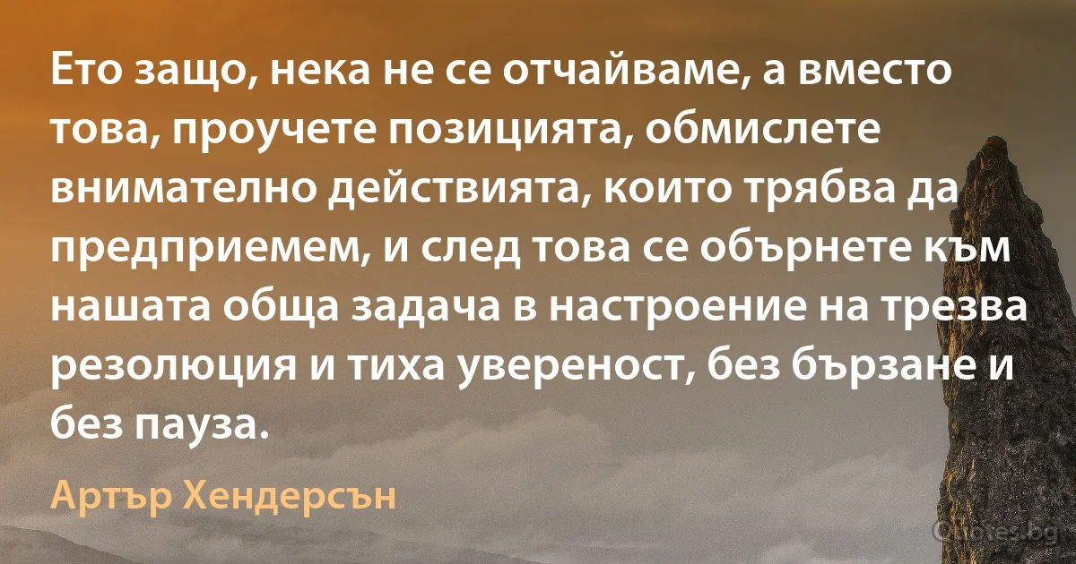 Ето защо, нека не се отчайваме, а вместо това, проучете позицията, обмислете внимателно действията, които трябва да предприемем, и след това се обърнете към нашата обща задача в настроение на трезва резолюция и тиха увереност, без бързане и без пауза. (Артър Хендерсън)