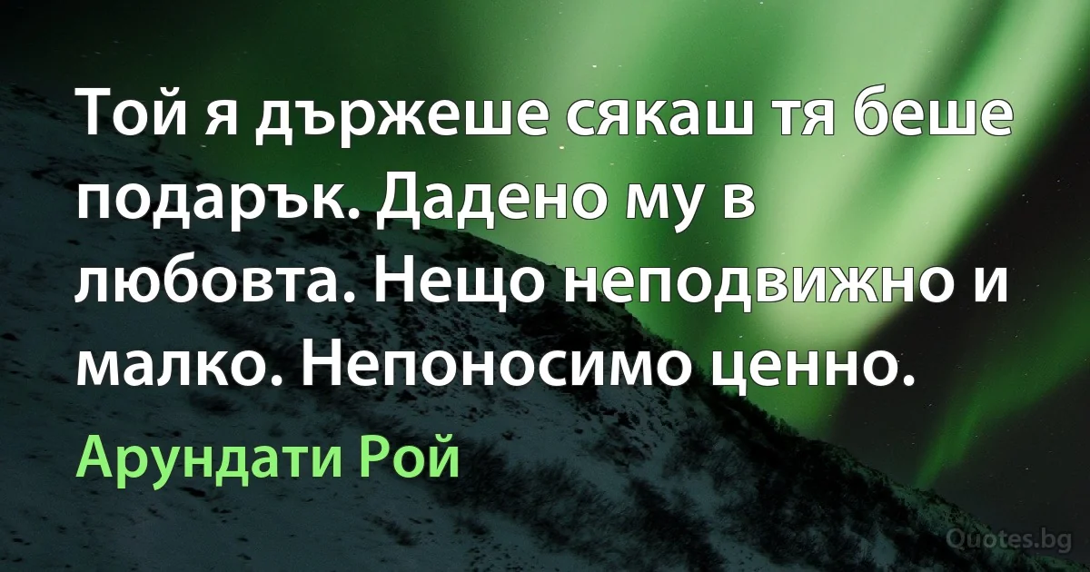 Той я държеше сякаш тя беше подарък. Дадено му в любовта. Нещо неподвижно и малко. Непоносимо ценно. (Арундати Рой)