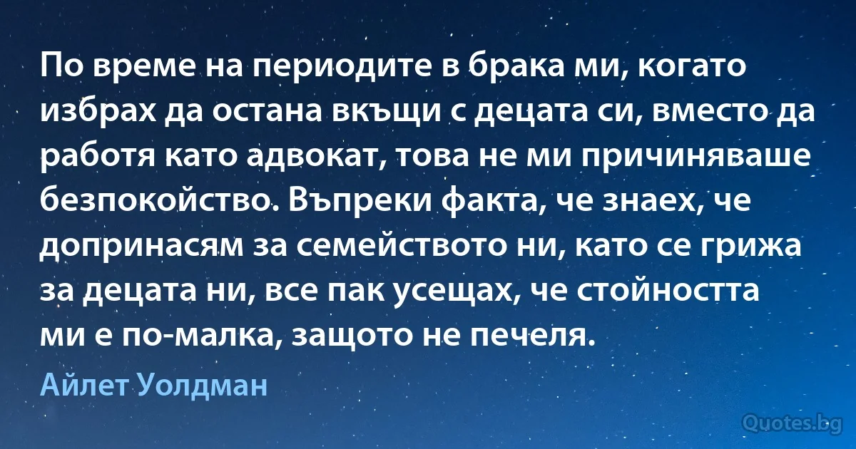 По време на периодите в брака ми, когато избрах да остана вкъщи с децата си, вместо да работя като адвокат, това не ми причиняваше безпокойство. Въпреки факта, че знаех, че допринасям за семейството ни, като се грижа за децата ни, все пак усещах, че стойността ми е по-малка, защото не печеля. (Айлет Уолдман)