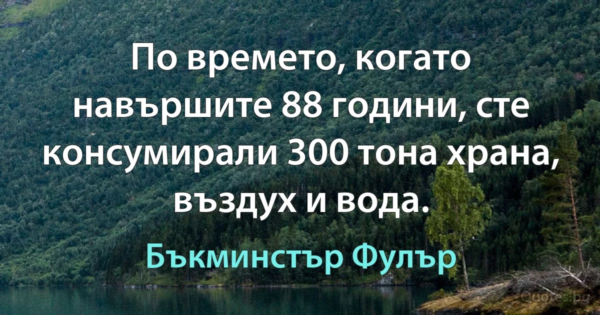 По времето, когато навършите 88 години, сте консумирали 300 тона храна, въздух и вода. (Бъкминстър Фулър)