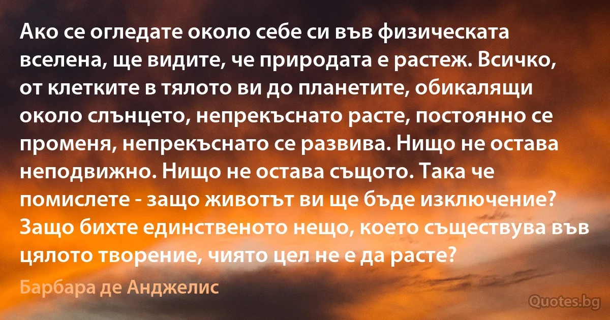 Ако се огледате около себе си във физическата вселена, ще видите, че природата е растеж. Всичко, от клетките в тялото ви до планетите, обикалящи около слънцето, непрекъснато расте, постоянно се променя, непрекъснато се развива. Нищо не остава неподвижно. Нищо не остава същото. Така че помислете - защо животът ви ще бъде изключение? Защо бихте единственото нещо, което съществува във цялото творение, чиято цел не е да расте? (Барбара де Анджелис)