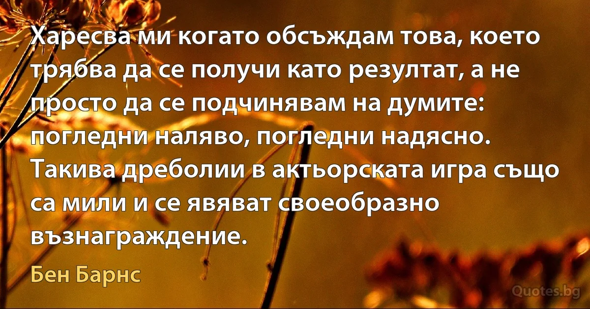 Харесва ми когато обсъждам това, което трябва да се получи като резултат, а не просто да се подчинявам на думите: погледни наляво, погледни надясно. Такива дреболии в актьорската игра също са мили и се явяват своеобразно възнаграждение. (Бен Барнс)