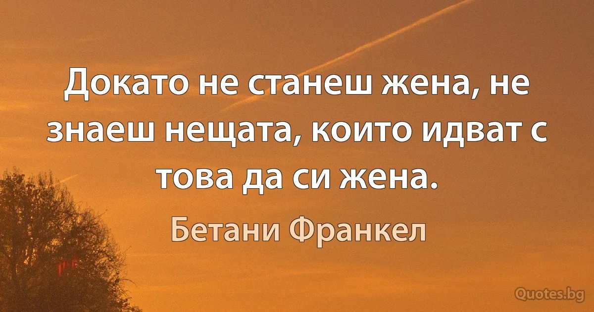 Докато не станеш жена, не знаеш нещата, които идват с това да си жена. (Бетани Франкел)