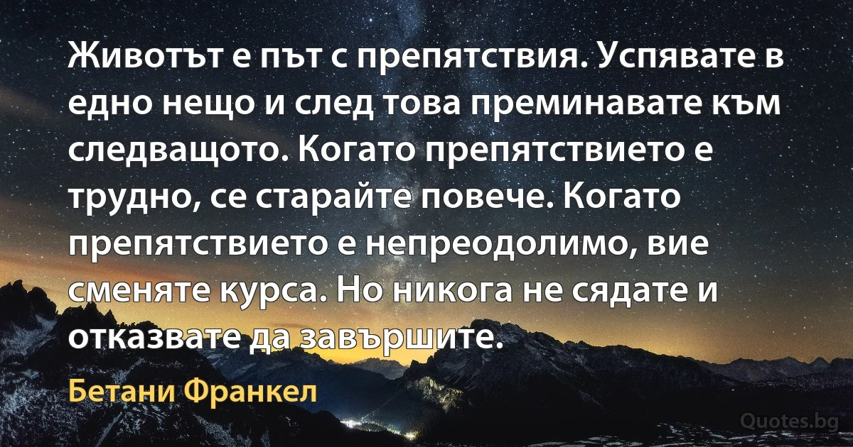 Животът е път с препятствия. Успявате в едно нещо и след това преминавате към следващото. Когато препятствието е трудно, се старайте повече. Когато препятствието е непреодолимо, вие сменяте курса. Но никога не сядате и отказвате да завършите. (Бетани Франкел)