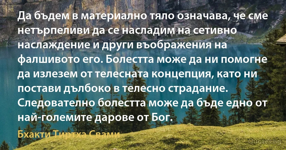 Да бъдем в материално тяло означава, че сме нетърпеливи да се насладим на сетивно наслаждение и други въображения на фалшивото его. Болестта може да ни помогне да излезем от телесната концепция, като ни постави дълбоко в телесно страдание. Следователно болестта може да бъде едно от най-големите дарове от Бог. (Бхакти Тиртха Свами)