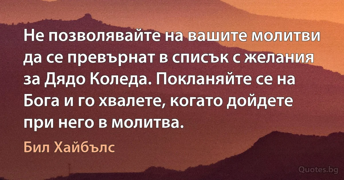 Не позволявайте на вашите молитви да се превърнат в списък с желания за Дядо Коледа. Покланяйте се на Бога и го хвалете, когато дойдете при него в молитва. (Бил Хайбълс)