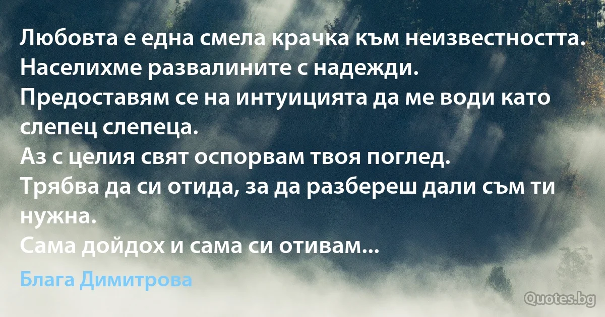 Любовта е една смела крачка към неизвестността.
Населихме развалините с надежди.
Предоставям се на интуицията да ме води като слепец слепеца.
Аз с целия свят оспорвам твоя поглед.
Трябва да си отида, за да разбереш дали съм ти нужна.
Сама дойдох и сама си отивам... (Блага Димитрова)