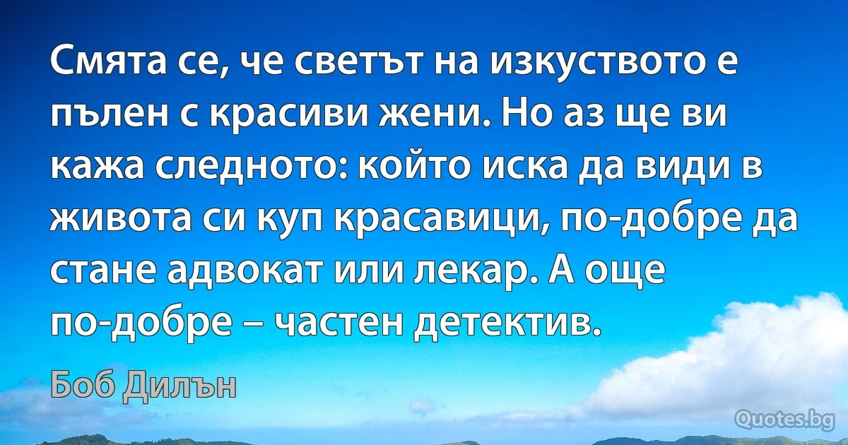 Смята се, че светът на изкуството е пълен с красиви жени. Но аз ще ви кажа следното: който иска да види в живота си куп красавици, по-добре да стане адвокат или лекар. А още по-добре – частен детектив. (Боб Дилън)