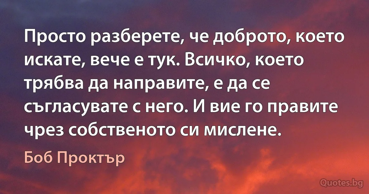 Просто разберете, че доброто, което искате, вече е тук. Всичко, което трябва да направите, е да се съгласувате с него. И вие го правите чрез собственото си мислене. (Боб Проктър)