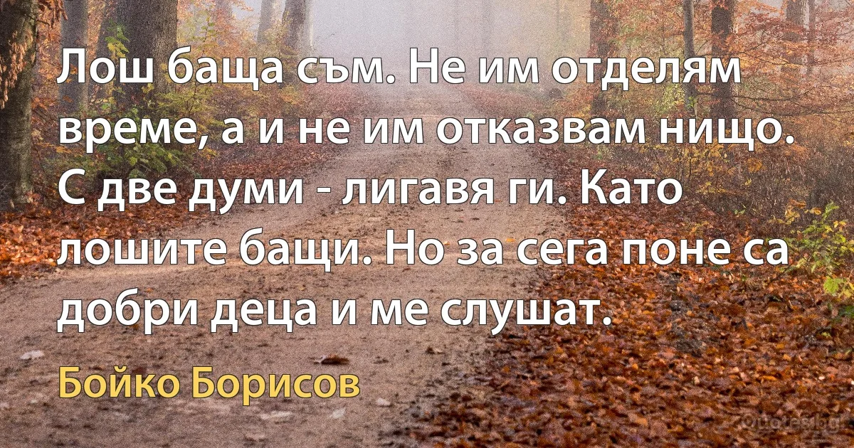 Лош баща съм. Не им отделям време, а и не им отказвам нищо. С две думи - лигавя ги. Като лошите бащи. Но за сега поне са добри деца и ме слушат. (Бойко Борисов)