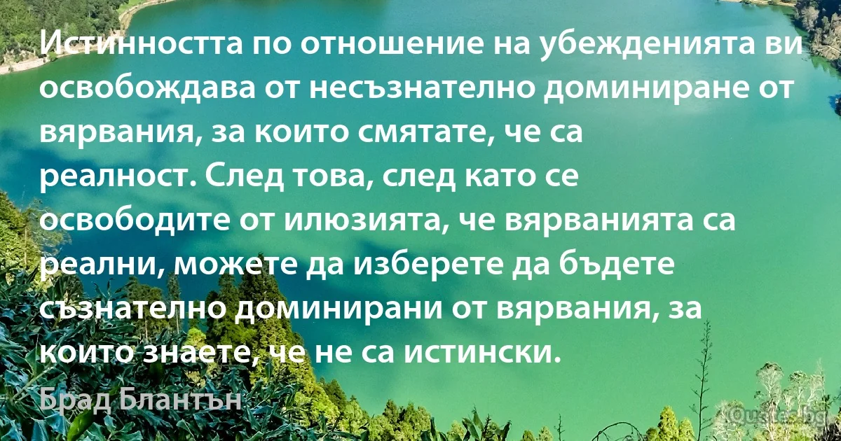 Истинността по отношение на убежденията ви освобождава от несъзнателно доминиране от вярвания, за които смятате, че са реалност. След това, след като се освободите от илюзията, че вярванията са реални, можете да изберете да бъдете съзнателно доминирани от вярвания, за които знаете, че не са истински. (Брад Блантън)