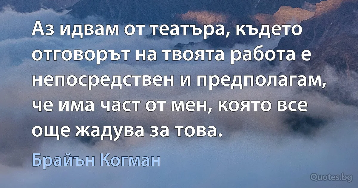 Аз идвам от театъра, където отговорът на твоята работа е непосредствен и предполагам, че има част от мен, която все още жадува за това. (Брайън Когман)