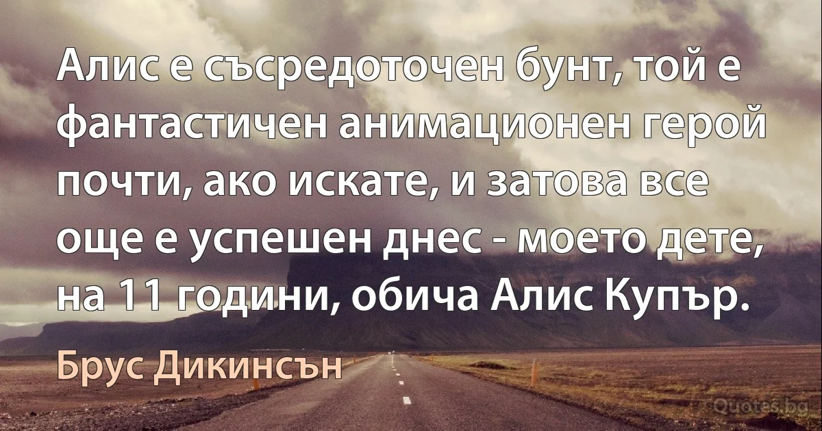 Алис е съсредоточен бунт, той е фантастичен анимационен герой почти, ако искате, и затова все още е успешен днес - моето дете, на 11 години, обича Алис Купър. (Брус Дикинсън)