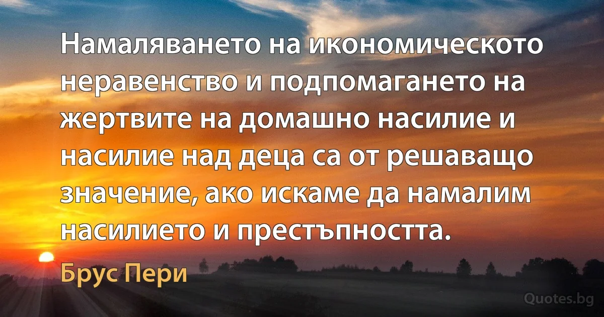 Намаляването на икономическото неравенство и подпомагането на жертвите на домашно насилие и насилие над деца са от решаващо значение, ако искаме да намалим насилието и престъпността. (Брус Пери)